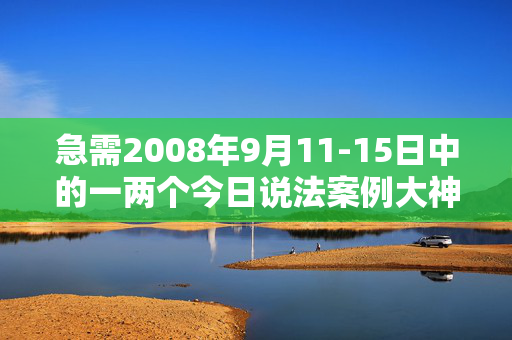 急需2008年9月11-15日中的一两个今日说法案例大神们帮帮忙
