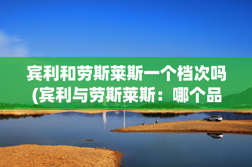宾利和劳斯莱斯一个档次吗(宾利与劳斯莱斯：哪个品牌的档次更高？)