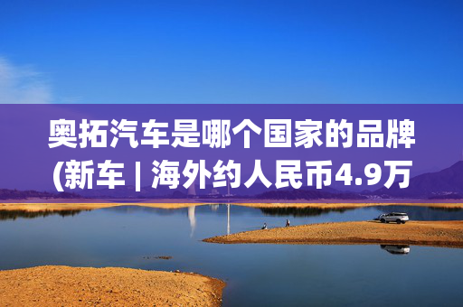 奥拓汽车是哪个国家的品牌(新车 | 海外约人民币4.9万元起售，铃木新奥拓官图发布，配轻混系统)