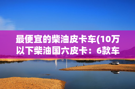 最便宜的柴油皮卡车(10万以下柴油国六皮卡：6款车型可选 最低不到8万)