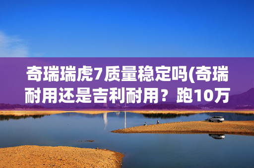 奇瑞瑞虎7质量稳定吗(奇瑞耐用还是吉利耐用？跑10万公里后有了差距，壮汉和病秧子？)