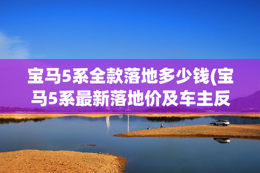 宝马5系全款落地多少钱(宝马5系最新落地价及车主反馈问题)