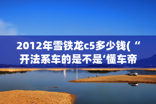 2012年雪铁龙c5多少钱(“开法系车的是不是‘懂车帝’？”揭秘中国车主的三大圈层)
