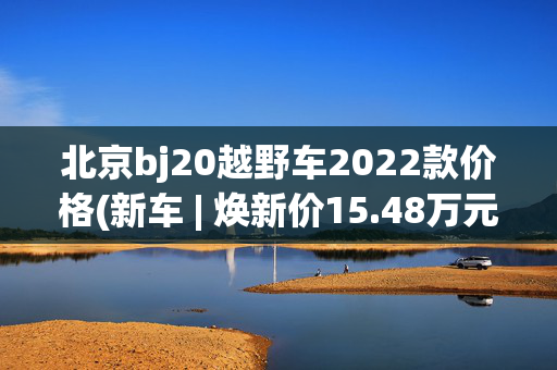 北京bj20越野车2022款价格(新车 | 焕新价15.48万元起 北京越野BJ40增程上市 配双电机/硬派SUV)