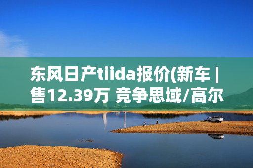 东风日产tiida报价(新车 | 售12.39万 竞争思域/高尔夫 新款东风日产骐达TIIDA到店实拍)