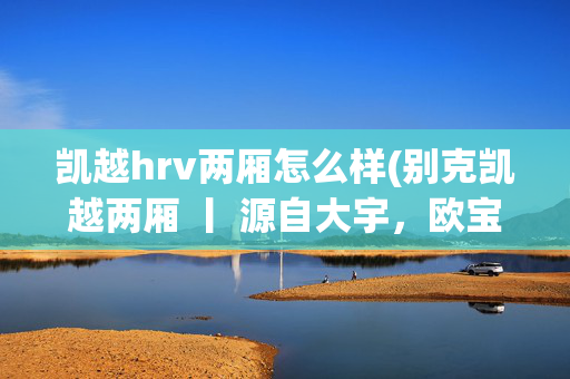 凯越hrv两厢怎么样(别克凯越两厢 丨 源自大宇，欧宝动力/Buick Excelle HRV)