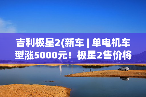 吉利极星2(新车 | 单电机车型涨5000元！极星2售价将调整，售25.78万元起)