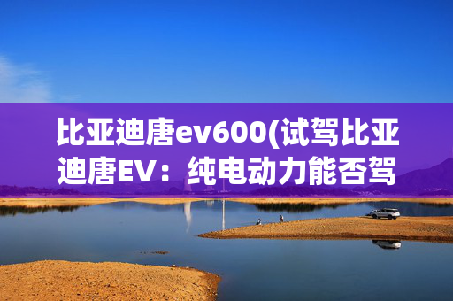 比亚迪唐ev600(试驾比亚迪唐EV：纯电动力能否驾驭高颜值旗舰？)