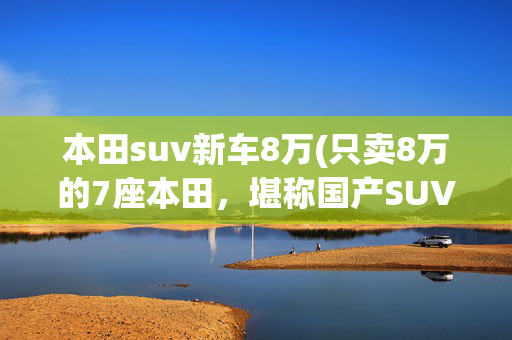 本田suv新车8万(只卖8万的7座本田，堪称国产SUV杀手，五菱看完都紧张起来)