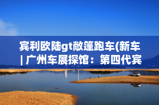 宾利欧陆gt敞篷跑车(新车 | 广州车展探馆：第四代宾利欧陆GT/欧陆GT敞篷MULLINER版实车)