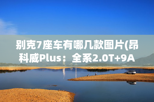 别克7座车有哪几款图片(昂科威Plus：全系2.0T+9AT！轴距超2米8，提供7座！还选途观L吗？)
