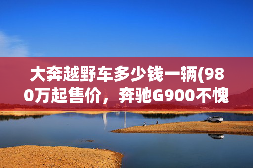 大奔越野车多少钱一辆(980万起售价，奔驰G900不愧是硬派越野界的天花板)
