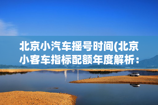 北京小汽车摇号时间(北京小客车指标配额年度解析：政策调整与数据透视)