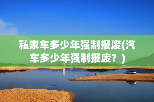 私家车多少年强制报废(汽车多少年强制报废？)