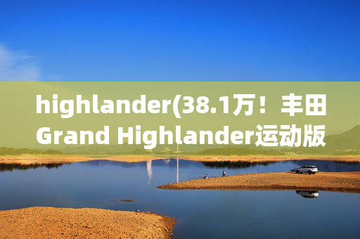 highlander(38.1万！丰田Grand Highlander运动版来袭，黑武士风格+混动，值不)
