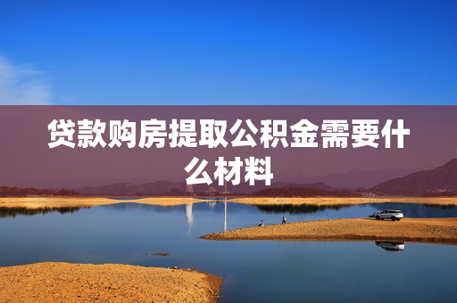 贷款购房提取公积金需要什么材料