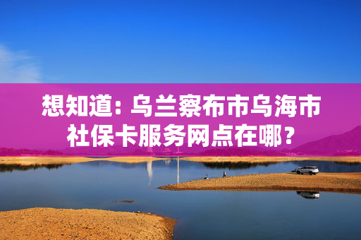 想知道: 乌兰察布市乌海市社保卡服务网点在哪？
