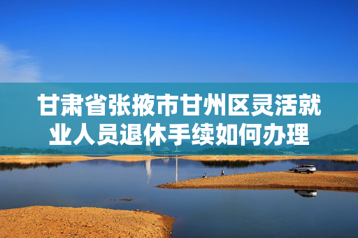甘肃省张掖市甘州区灵活就业人员退休手续如何办理
