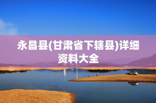 永昌县(甘肃省下辖县)详细资料大全