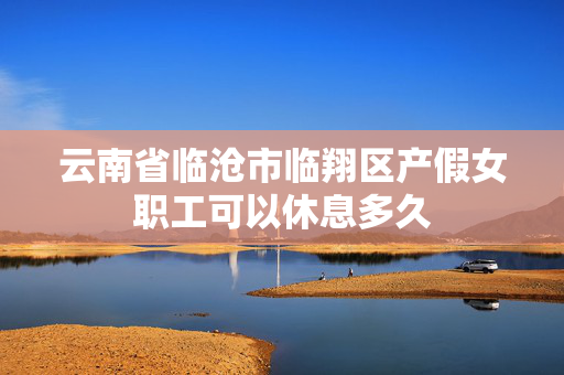 云南省临沧市临翔区产假女职工可以休息多久