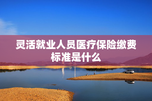 灵活就业人员医疗保险缴费标准是什么