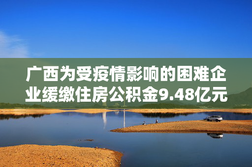 广西为受疫情影响的困难企业缓缴住房公积金9.48亿元