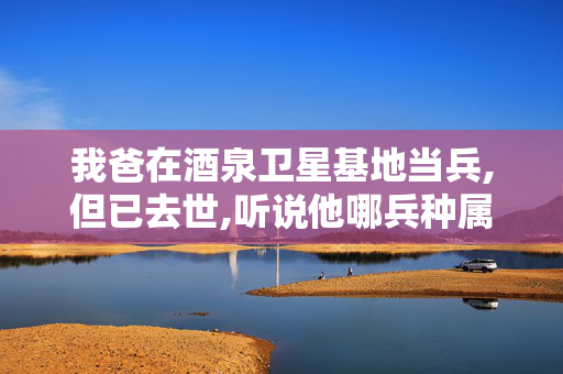 我爸在酒泉卫星基地当兵,但已去世,听说他哪兵种属于什么特殊兵种,去世后有什么政