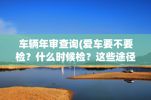 车辆年审查询(爱车要不要检？什么时候检？这些途径可查询)