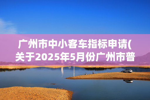 广州市中小客车指标申请(关于2025年5月份广州市普通车增量指标配置数量的通告)