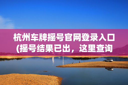 杭州车牌摇号官网登录入口(摇号结果已出，这里查询！下个月阶梯摇号，报名时间别错过)