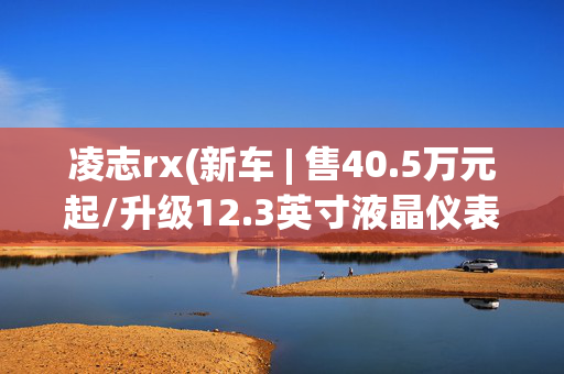 凌志rx(新车 | 售40.5万元起/升级12.3英寸液晶仪表，2025款雷克萨斯RX上市)