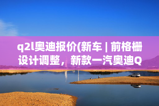 q2l奥迪报价(新车 | 前格栅设计调整，新款一汽奥迪Q2L实车曝光，现款22.28万起)