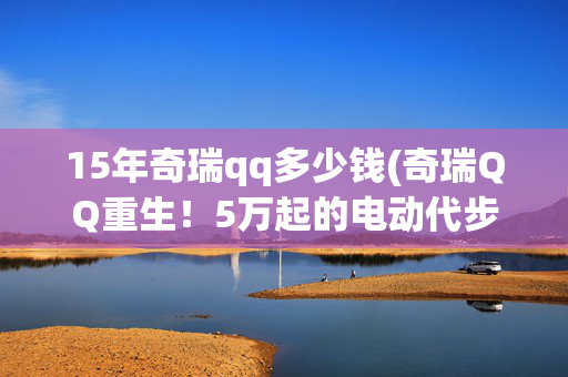 15年奇瑞qq多少钱(奇瑞QQ重生！5万起的电动代步车为年轻人带来新选择)