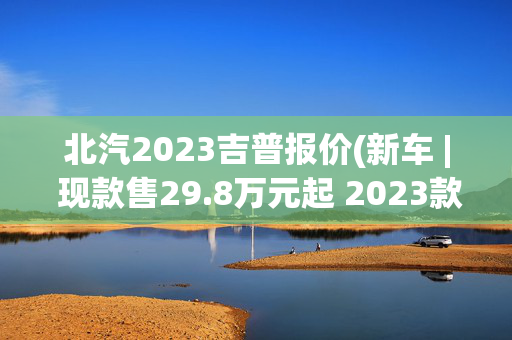 北汽2023吉普报价(新车 | 现款售29.8万元起 2023款北京BJ80实拍 可选3.0T动力/分时四驱)