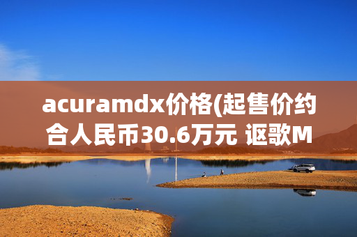 acuramdx价格(起售价约合人民币30.6万元 讴歌MDX开售/明年2月交付)