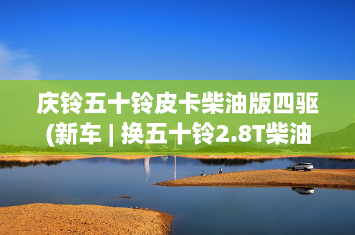 庆铃五十铃皮卡柴油版四驱(新车 | 换五十铃2.8T柴油机 新款庆铃TAGA达咖实车曝光 现款9.98万起)