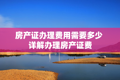 房产证办理费用需要多少 详解办理房产证费