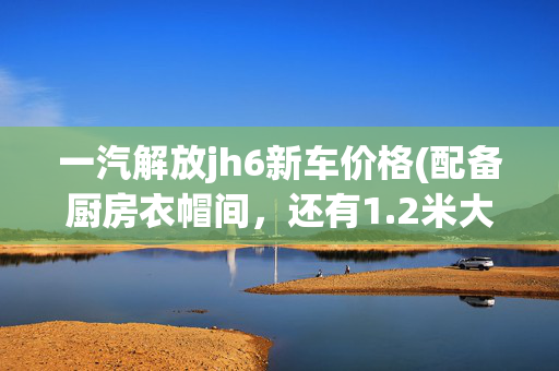 一汽解放jh6新车价格(配备厨房衣帽间，还有1.2米大床，解放JH6领航版牵引车仅售39万)