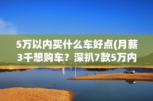 5万以内买什么车好点(月薪3千想购车？深扒7款5万内燃油车，性价比拉满！)