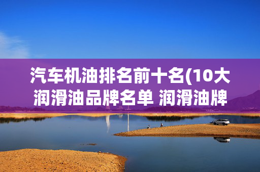 汽车机油排名前十名(10大润滑油品牌名单 润滑油牌子哪个好（Maigoo）)