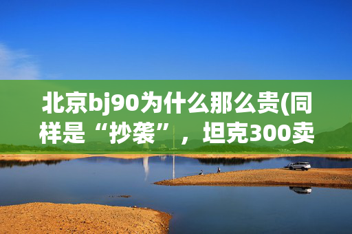 北京bj90为什么那么贵(同样是“抄袭”，坦克300卖到“断货”，BJ80为啥月销上百都难？)