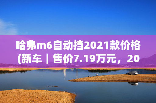 哈弗m6自动挡2021款价格(新车｜售价7.19万元，2023款哈弗M6低配到店实拍，搭1.5T+6MT)