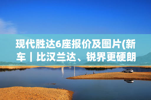 现代胜达6座报价及图片(新车｜比汉兰达、锐界更硬朗？全新现代胜达曝光，现款20.28万起)