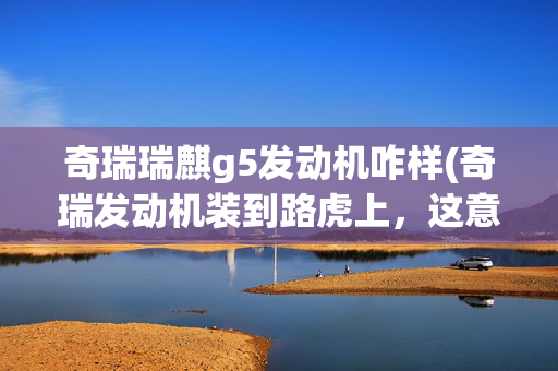 奇瑞瑞麒g5发动机咋样(奇瑞发动机装到路虎上，这意味着什么？)