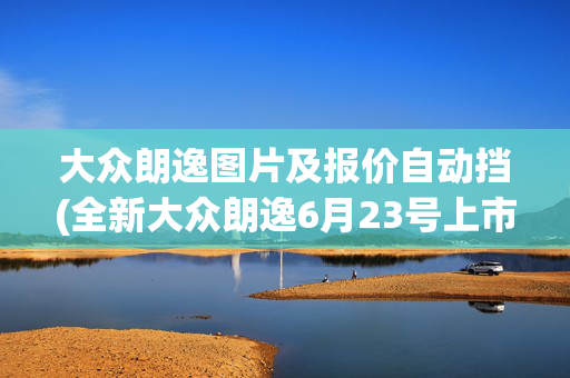 大众朗逸图片及报价自动挡(全新大众朗逸6月23号上市：官方最高降价2.9万，入门即自动挡车型)