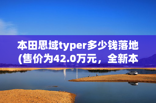 本田思域typer多少钱落地(售价为42.0万元，全新本田思域TYPE R上市)