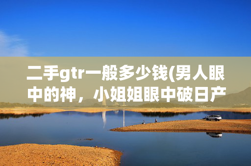 二手gtr一般多少钱(男人眼中的神，小姐姐眼中破日产，八年的GTR开价90万该不该买？)