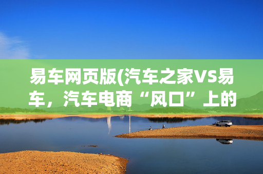 易车网页版(汽车之家VS易车，汽车电商“风口”上的2种姿势)