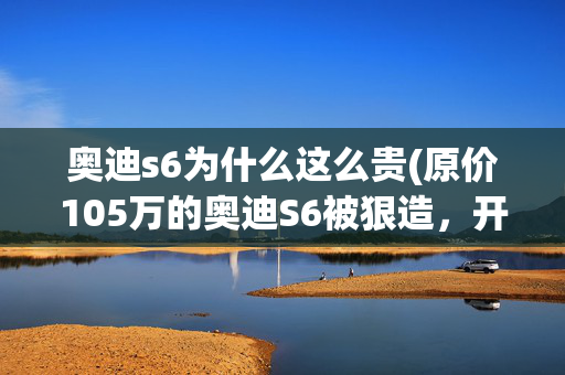 奥迪s6为什么这么贵(原价105万的奥迪S6被狠造，开八年之后只值26万，不如买新能源？)