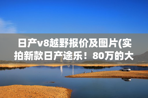 日产v8越野报价及图片(实拍新款日产途乐！80万的大V8，块头大颜值高，陆巡要被比下去了)